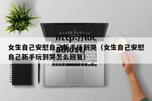 女生自己安慰自己新手玩到哭(女生自己安慰自己新手玩到哭怎么回复)